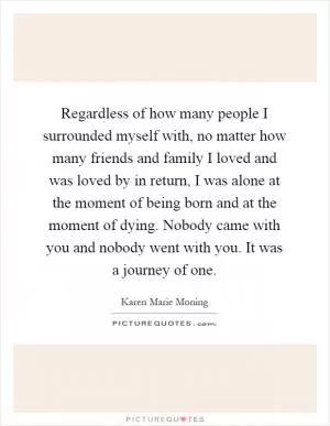Regardless of how many people I surrounded myself with, no matter how many friends and family I loved and was loved by in return, I was alone at the moment of being born and at the moment of dying. Nobody came with you and nobody went with you. It was a journey of one Picture Quote #1