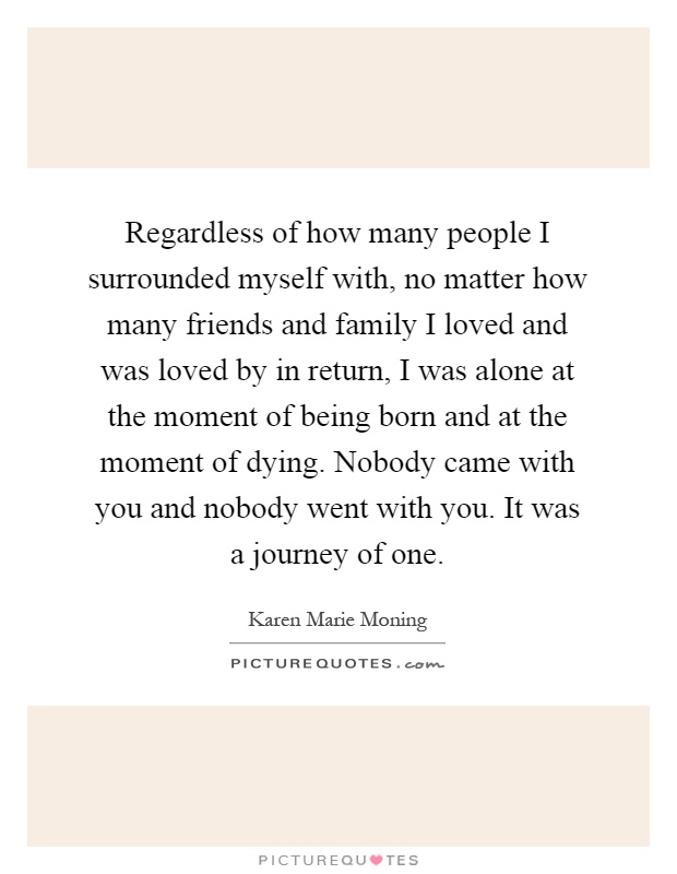 Regardless of how many people I surrounded myself with, no matter how many friends and family I loved and was loved by in return, I was alone at the moment of being born and at the moment of dying. Nobody came with you and nobody went with you. It was a journey of one Picture Quote #1