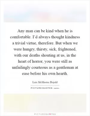 Any man can be kind when he is comfortable. I’d always thought kindness a trivial virtue, therefore. But when we were hungry, thirsty, sick, frightened, with our deaths shouting at us, in the heart of horror, you were still as unfailingly courteous as a gentleman at ease before his own hearth Picture Quote #1