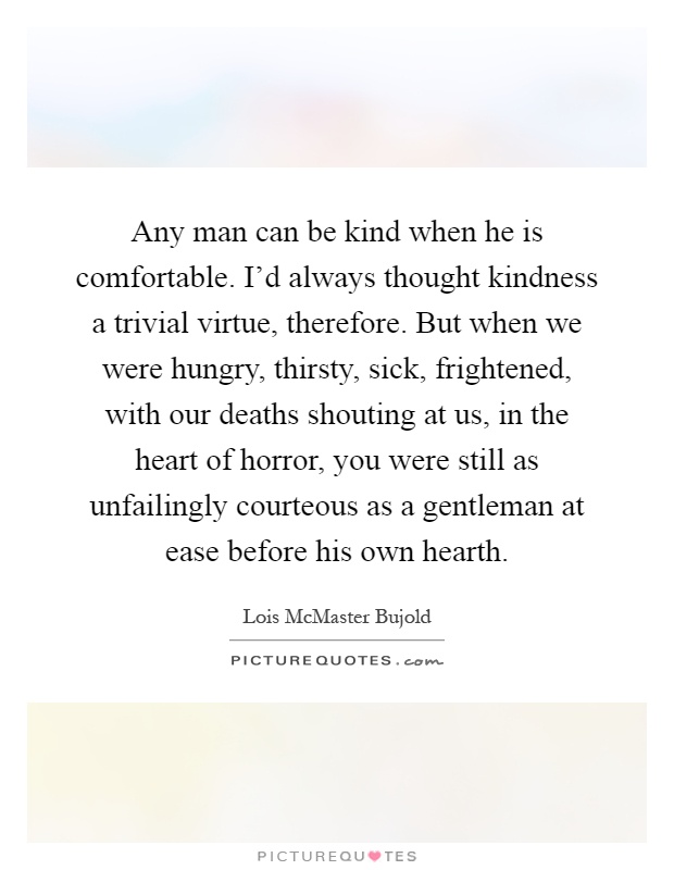 Any man can be kind when he is comfortable. I'd always thought kindness a trivial virtue, therefore. But when we were hungry, thirsty, sick, frightened, with our deaths shouting at us, in the heart of horror, you were still as unfailingly courteous as a gentleman at ease before his own hearth Picture Quote #1