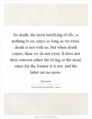So death, the most terrifying of ills, is nothing to us, since so long as we exist, death is not with us; but when death comes, then we do not exist. It does not then concern either the living or the dead, since for the former it is not, and the latter are no more Picture Quote #1