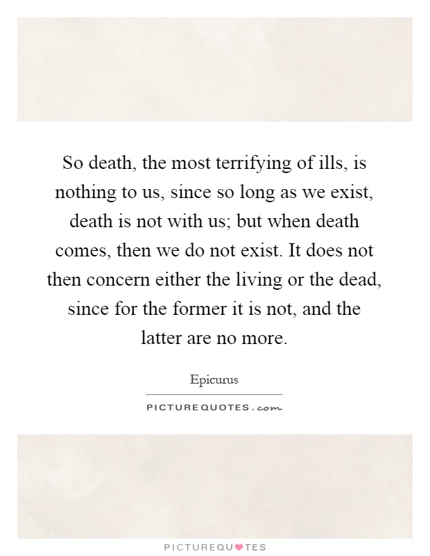 So death, the most terrifying of ills, is nothing to us, since so long as we exist, death is not with us; but when death comes, then we do not exist. It does not then concern either the living or the dead, since for the former it is not, and the latter are no more Picture Quote #1