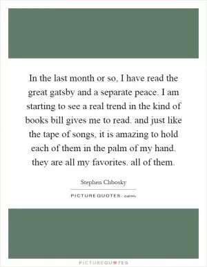 In the last month or so, I have read the great gatsby and a separate peace. I am starting to see a real trend in the kind of books bill gives me to read. and just like the tape of songs, it is amazing to hold each of them in the palm of my hand. they are all my favorites. all of them Picture Quote #1