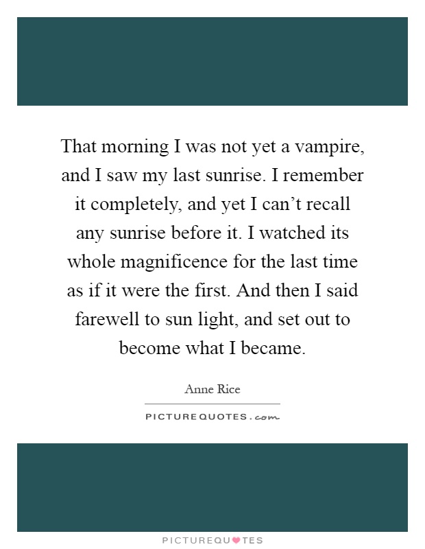 That morning I was not yet a vampire, and I saw my last sunrise. I remember it completely, and yet I can't recall any sunrise before it. I watched its whole magnificence for the last time as if it were the first. And then I said farewell to sun light, and set out to become what I became Picture Quote #1