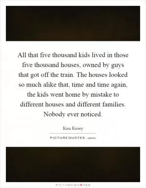 All that five thousand kids lived in those five thousand houses, owned by guys that got off the train. The houses looked so much alike that, time and time again, the kids went home by mistake to different houses and different families. Nobody ever noticed Picture Quote #1