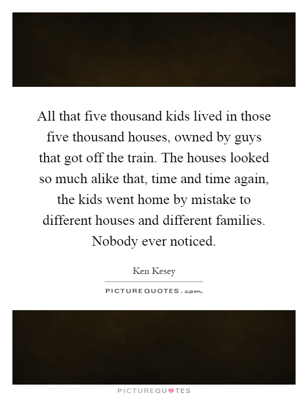 All that five thousand kids lived in those five thousand houses, owned by guys that got off the train. The houses looked so much alike that, time and time again, the kids went home by mistake to different houses and different families. Nobody ever noticed Picture Quote #1