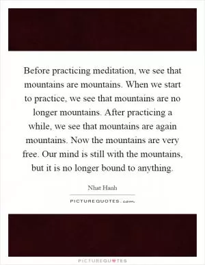 Before practicing meditation, we see that mountains are mountains. When we start to practice, we see that mountains are no longer mountains. After practicing a while, we see that mountains are again mountains. Now the mountains are very free. Our mind is still with the mountains, but it is no longer bound to anything Picture Quote #1