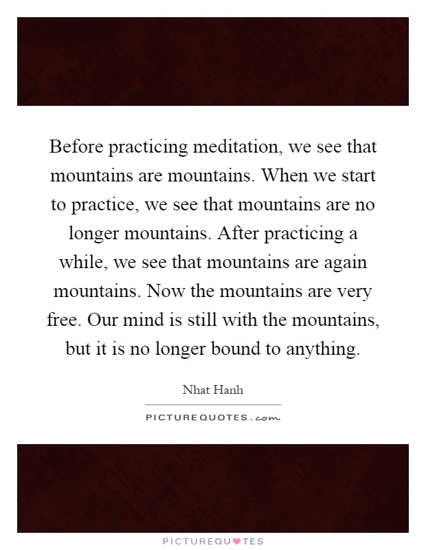 Before practicing meditation, we see that mountains are mountains. When we start to practice, we see that mountains are no longer mountains. After practicing a while, we see that mountains are again mountains. Now the mountains are very free. Our mind is still with the mountains, but it is no longer bound to anything Picture Quote #1