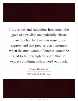 It’s curious and ridiculous how much the gaze of a prudish and painfully chaste man touched by love can sometimes express and that precisely at a moment when the man would of course sooner be glad to fall through the earth than to express anything with a word or a look Picture Quote #1