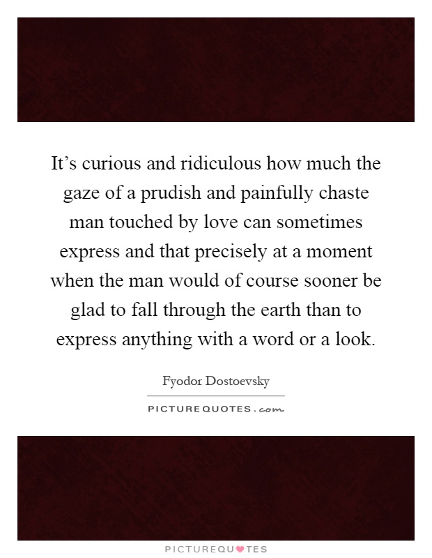 It's curious and ridiculous how much the gaze of a prudish and painfully chaste man touched by love can sometimes express and that precisely at a moment when the man would of course sooner be glad to fall through the earth than to express anything with a word or a look Picture Quote #1