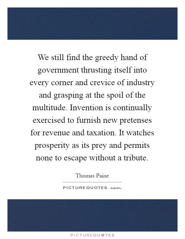 We still find the greedy hand of government thrusting itself into every corner and crevice of industry and grasping at the spoil of the multitude. Invention is continually exercised to furnish new pretenses for revenue and taxation. It watches prosperity as its prey and permits none to escape without a tribute Picture Quote #1