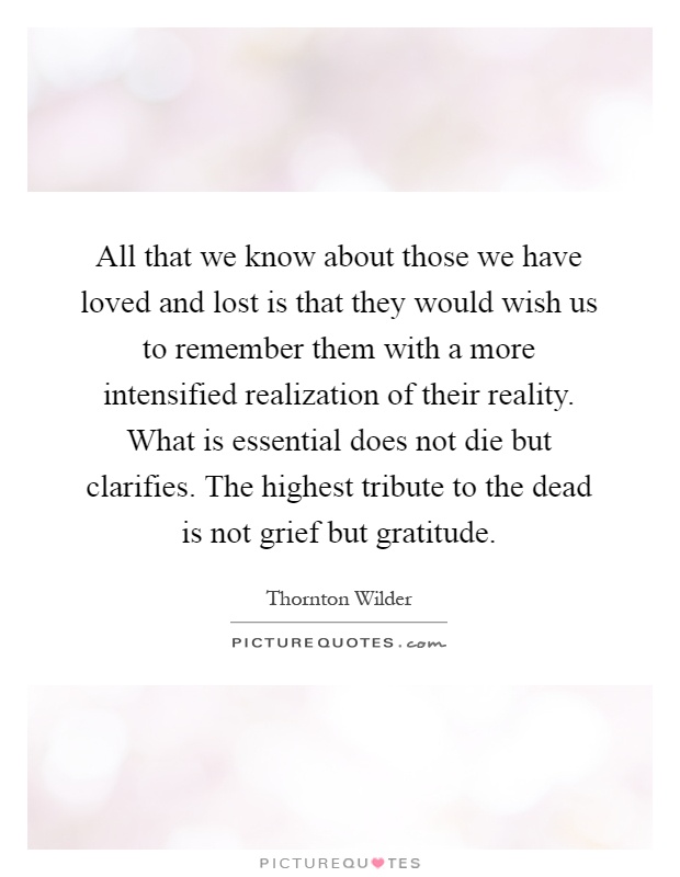 All that we know about those we have loved and lost is that they would wish us to remember them with a more intensified realization of their reality. What is essential does not die but clarifies. The highest tribute to the dead is not grief but gratitude Picture Quote #1