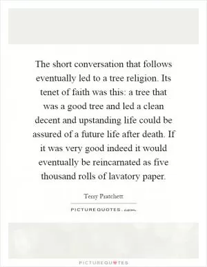 The short conversation that follows eventually led to a tree religion. Its tenet of faith was this: a tree that was a good tree and led a clean decent and upstanding life could be assured of a future life after death. If it was very good indeed it would eventually be reincarnated as five thousand rolls of lavatory paper Picture Quote #1