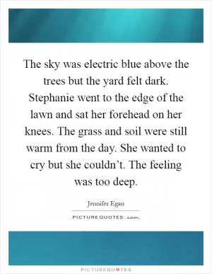 The sky was electric blue above the trees but the yard felt dark. Stephanie went to the edge of the lawn and sat her forehead on her knees. The grass and soil were still warm from the day. She wanted to cry but she couldn’t. The feeling was too deep Picture Quote #1