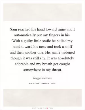 Sam reached his hand toward mine and I automatically put my fingers in his. With a guilty little smile he pulled my hand toward his nose and took a sniff and then another one. His smile widened though it was still shy. It was absolutely adorable and my breath got caught somewhere in my throat Picture Quote #1