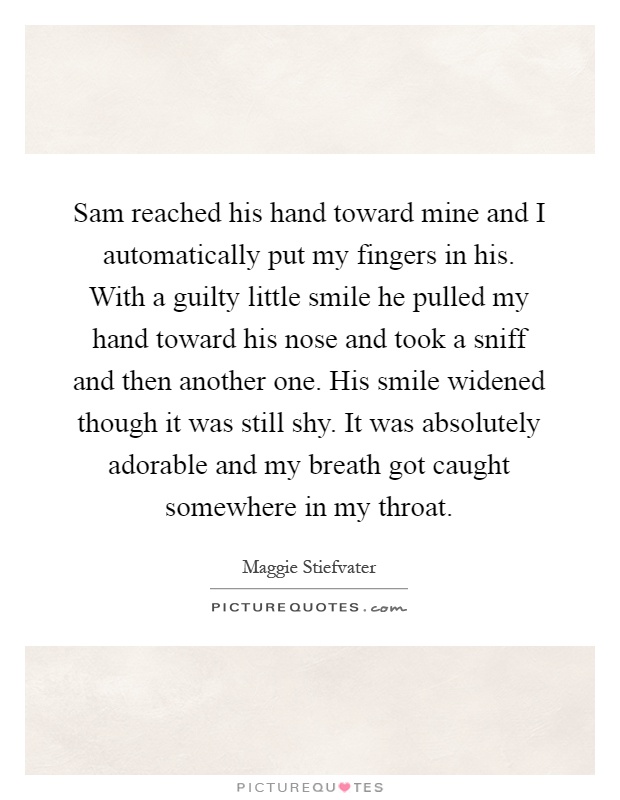 Sam reached his hand toward mine and I automatically put my fingers in his. With a guilty little smile he pulled my hand toward his nose and took a sniff and then another one. His smile widened though it was still shy. It was absolutely adorable and my breath got caught somewhere in my throat Picture Quote #1