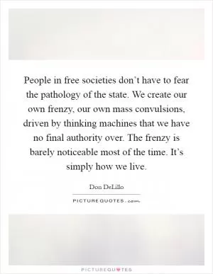 People in free societies don’t have to fear the pathology of the state. We create our own frenzy, our own mass convulsions, driven by thinking machines that we have no final authority over. The frenzy is barely noticeable most of the time. It’s simply how we live Picture Quote #1