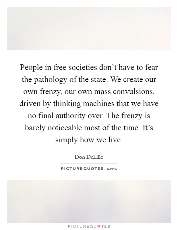People in free societies don't have to fear the pathology of the state. We create our own frenzy, our own mass convulsions, driven by thinking machines that we have no final authority over. The frenzy is barely noticeable most of the time. It's simply how we live Picture Quote #1