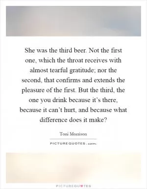 She was the third beer. Not the first one, which the throat receives with almost tearful gratitude; nor the second, that confirms and extends the pleasure of the first. But the third, the one you drink because it’s there, because it can’t hurt, and because what difference does it make? Picture Quote #1