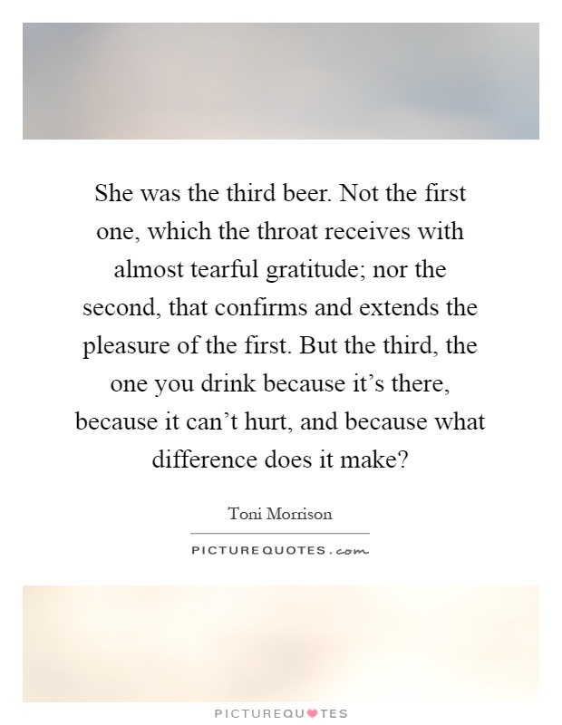 She was the third beer. Not the first one, which the throat receives with almost tearful gratitude; nor the second, that confirms and extends the pleasure of the first. But the third, the one you drink because it's there, because it can't hurt, and because what difference does it make? Picture Quote #1