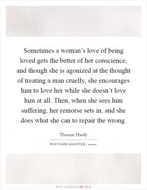 Sometimes a woman’s love of being loved gets the better of her conscience, and though she is agonized at the thought of treating a man cruelly, she encourages him to love her while she doesn’t love him at all. Then, when she sees him suffering, her remorse sets in, and she does what she can to repair the wrong Picture Quote #1