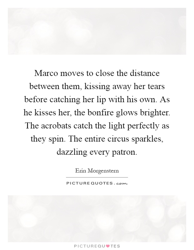 Marco moves to close the distance between them, kissing away her tears before catching her lip with his own. As he kisses her, the bonfire glows brighter. The acrobats catch the light perfectly as they spin. The entire circus sparkles, dazzling every patron Picture Quote #1
