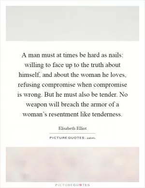 A man must at times be hard as nails: willing to face up to the truth about himself, and about the woman he loves, refusing compromise when compromise is wrong. But he must also be tender. No weapon will breach the armor of a woman’s resentment like tenderness Picture Quote #1