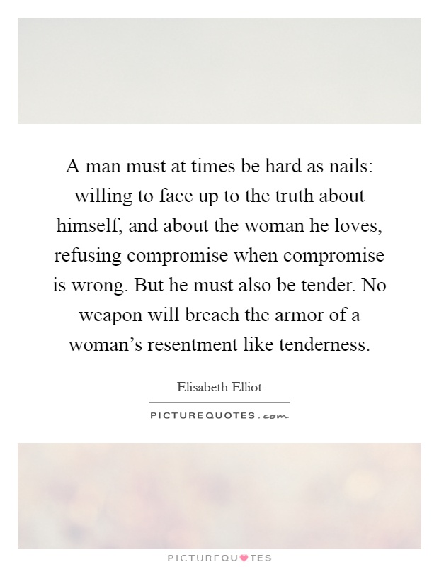 A man must at times be hard as nails: willing to face up to the truth about himself, and about the woman he loves, refusing compromise when compromise is wrong. But he must also be tender. No weapon will breach the armor of a woman's resentment like tenderness Picture Quote #1