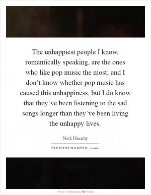 The unhappiest people I know, romantically speaking, are the ones who like pop music the most; and I don’t know whether pop music has caused this unhappiness, but I do know that they’ve been listening to the sad songs longer than they’ve been living the unhappy lives Picture Quote #1