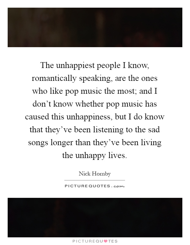 The unhappiest people I know, romantically speaking, are the ones who like pop music the most; and I don't know whether pop music has caused this unhappiness, but I do know that they've been listening to the sad songs longer than they've been living the unhappy lives Picture Quote #1
