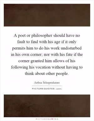 A poet or philosopher should have no fault to find with his age if it only permits him to do his work undisturbed in his own corner; nor with his fate if the corner granted him allows of his following his vocation without having to think about other people Picture Quote #1