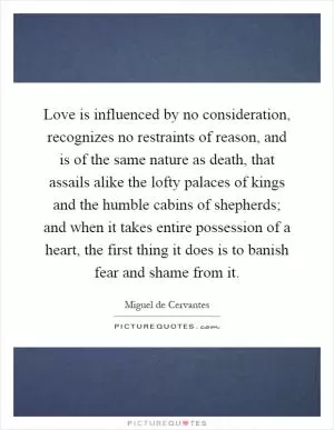 Love is influenced by no consideration, recognizes no restraints of reason, and is of the same nature as death, that assails alike the lofty palaces of kings and the humble cabins of shepherds; and when it takes entire possession of a heart, the first thing it does is to banish fear and shame from it Picture Quote #1