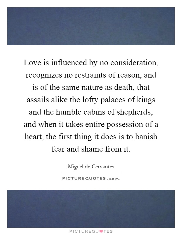Love is influenced by no consideration, recognizes no restraints of reason, and is of the same nature as death, that assails alike the lofty palaces of kings and the humble cabins of shepherds; and when it takes entire possession of a heart, the first thing it does is to banish fear and shame from it Picture Quote #1