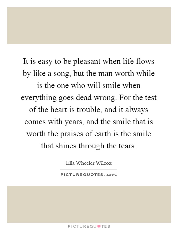 It is easy to be pleasant when life flows by like a song, but the man worth while is the one who will smile when everything goes dead wrong. For the test of the heart is trouble, and it always comes with years, and the smile that is worth the praises of earth is the smile that shines through the tears Picture Quote #1