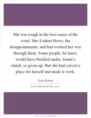 She was tough in the best sense of the word. She’d taken blows, the disappointments, and had worked her way through them. Some people, he knew, would have buckled under, found a clutch, or given up. But she had carved a place for herself and made it work Picture Quote #1