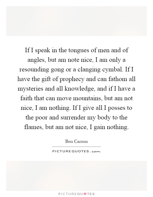 If I speak in the tongues of men and of angles, but am note nice, I am only a resounding gong or a clanging cymbal. If I have the gift of prophecy and can fathom all mysteries and all knowledge, and if I have a faith that can move mountains, but am not nice, I am nothing. If I give all I posses to the poor and surrender my body to the flames, but am not nice, I gain nothing Picture Quote #1