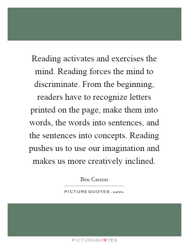 Reading activates and exercises the mind. Reading forces the mind to discriminate. From the beginning, readers have to recognize letters printed on the page, make them into words, the words into sentences, and the sentences into concepts. Reading pushes us to use our imagination and makes us more creatively inclined Picture Quote #1