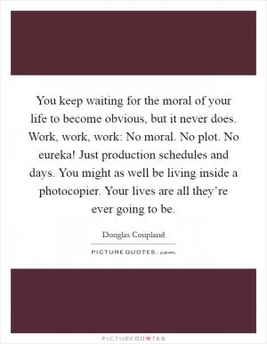 You keep waiting for the moral of your life to become obvious, but it never does. Work, work, work: No moral. No plot. No eureka! Just production schedules and days. You might as well be living inside a photocopier. Your lives are all they’re ever going to be Picture Quote #1