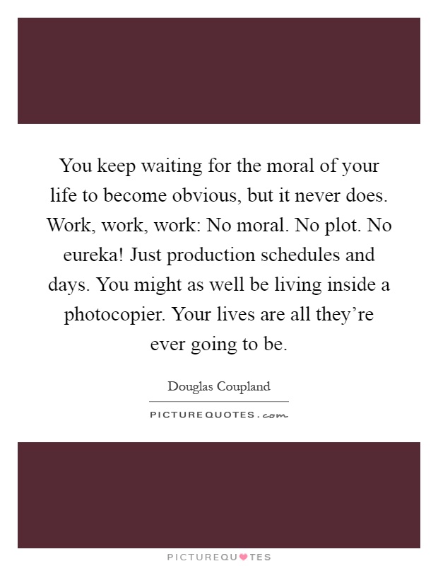You keep waiting for the moral of your life to become obvious, but it never does. Work, work, work: No moral. No plot. No eureka! Just production schedules and days. You might as well be living inside a photocopier. Your lives are all they're ever going to be Picture Quote #1