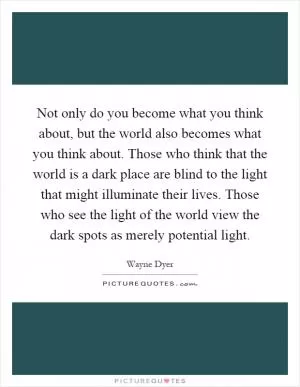 Not only do you become what you think about, but the world also becomes what you think about. Those who think that the world is a dark place are blind to the light that might illuminate their lives. Those who see the light of the world view the dark spots as merely potential light Picture Quote #1