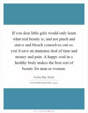 If you dear little girls would only learn what real beauty is, and not pinch and starve and bleach yourselves out so, you’d save an immense deal of time and money and pain. A happy soul in a healthy body makes the best sort of beauty for man or woman Picture Quote #1