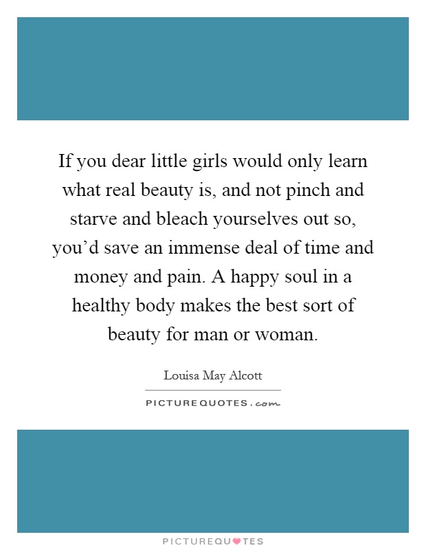 If you dear little girls would only learn what real beauty is, and not pinch and starve and bleach yourselves out so, you'd save an immense deal of time and money and pain. A happy soul in a healthy body makes the best sort of beauty for man or woman Picture Quote #1