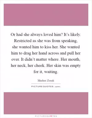 Or had she always loved him? It’s likely. Restricted as she was from speaking, she wanted him to kiss her. She wanted him to drag her hand across and pull her over. It didn’t matter where. Her mouth, her neck, her cheek. Her skin was empty for it, waiting Picture Quote #1