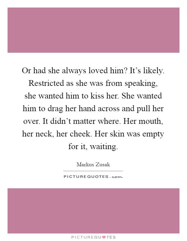 Or had she always loved him? It's likely. Restricted as she was from speaking, she wanted him to kiss her. She wanted him to drag her hand across and pull her over. It didn't matter where. Her mouth, her neck, her cheek. Her skin was empty for it, waiting Picture Quote #1