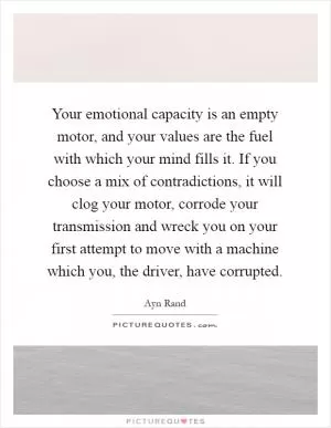 Your emotional capacity is an empty motor, and your values are the fuel with which your mind fills it. If you choose a mix of contradictions, it will clog your motor, corrode your transmission and wreck you on your first attempt to move with a machine which you, the driver, have corrupted Picture Quote #1