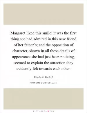 Margaret liked this smile; it was the first thing she had admired in this new friend of her father’s; and the opposition of character, shown in all these details of appearance she had just been noticing, seemed to explain the attraction they evidently felt towards each other Picture Quote #1