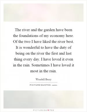 The river and the garden have been the foundations of my economy here. Of the two I have liked the river best. It is wonderful to have the duty of being on the river the first and last thing every day. I have loved it even in the rain. Sometimes I have loved it most in the rain Picture Quote #1