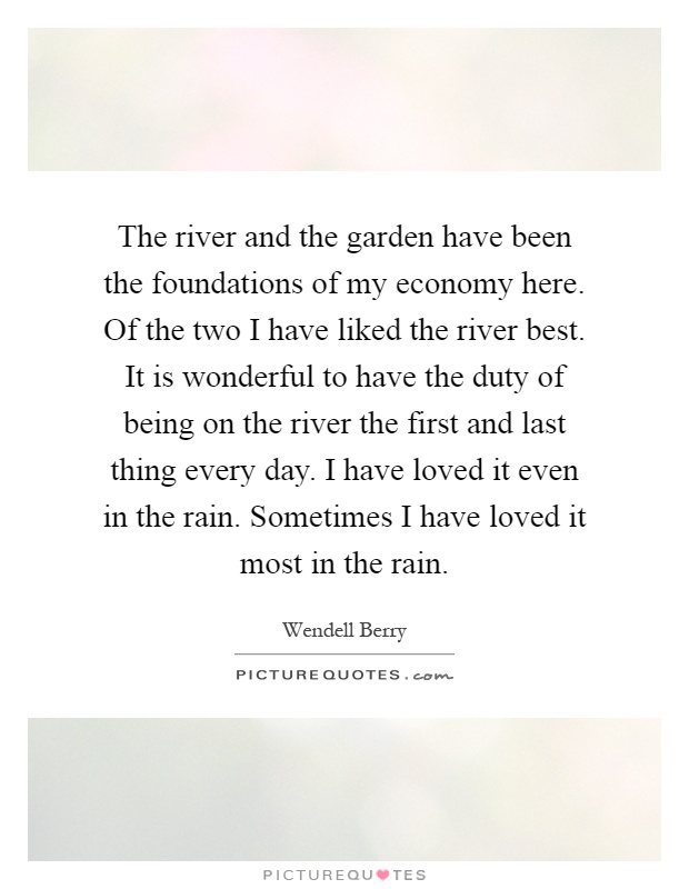 The river and the garden have been the foundations of my economy here. Of the two I have liked the river best. It is wonderful to have the duty of being on the river the first and last thing every day. I have loved it even in the rain. Sometimes I have loved it most in the rain Picture Quote #1