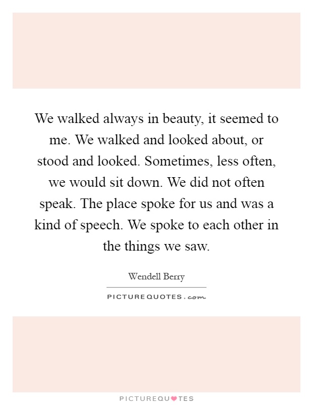 We walked always in beauty, it seemed to me. We walked and looked about, or stood and looked. Sometimes, less often, we would sit down. We did not often speak. The place spoke for us and was a kind of speech. We spoke to each other in the things we saw Picture Quote #1