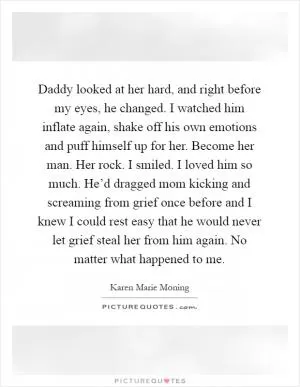 Daddy looked at her hard, and right before my eyes, he changed. I watched him inflate again, shake off his own emotions and puff himself up for her. Become her man. Her rock. I smiled. I loved him so much. He’d dragged mom kicking and screaming from grief once before and I knew I could rest easy that he would never let grief steal her from him again. No matter what happened to me Picture Quote #1
